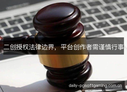 二创授权法律边界,平台创作者需谨慎行事 二创授权法律边界,平台创作者需谨慎行事
