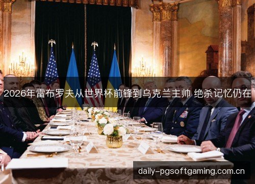 2026年雷布罗夫从世界杯前锋到乌克兰主帅 绝杀记忆仍在